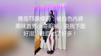 青岛TS黄檬萌：被白色内裤黑袜直男小哥哥操，说我下面好湿，最后射了好多！