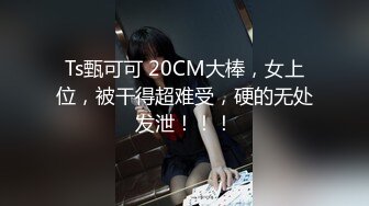 Ts甄可可 20CM大棒，女上位，被干得超难受，硬的无处发泄！！！