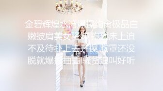 金碧辉煌水湾爆操约肏极品白嫩披肩美女骚妹 抱到床上迫不及待扑上去开操 胸罩还没脱就爆操抽插 骚货浪叫好听