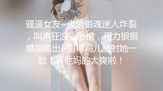 骚逼女友~表情销魂迷人炸裂，叫声狂浪，卧槽，用力狠狠爆操输出~引得鸡儿颜射她一脸！真他妈的太爽啦！