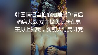 韩国情侣自拍偷拍第1弹 情侣酒店大战 女主极美，骑在男主身上摇曳，胸前大灯晃呀晃！