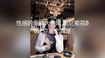 性感的眼镜大美妞 屁屁菊花BB让你看个清楚