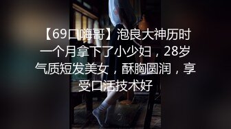 【69口嗨哥】泡良大神历时一个月拿下了小少妇，28岁气质短发美女，酥胸圆润，享受口活技术好