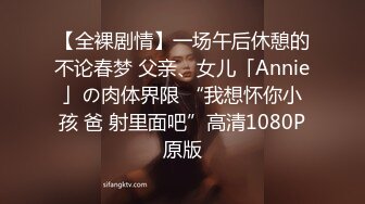 【全裸剧情】一场午后休憩的不论春梦 父亲、女儿「Annie」の肉体界限 “我想怀你小孩 爸 射里面吧”高清1080P原版