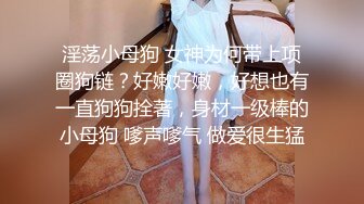 淫荡小母狗 女神为何带上项圈狗链？好嫩好嫩，好想也有一直狗狗拴著，身材一级棒的小母狗 嗲声嗲气 做爱很生猛