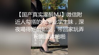 【国产真实灌醉MJ】微信附近人勾搭的刚毕业学生妹，深夜喝得烂醉如泥，带回家玩弄粉嫩胴体啪啪