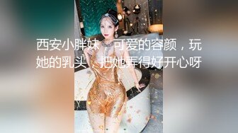 西安小胖妹，可爱的容颜，玩她的乳头，把她弄得好开心呀！