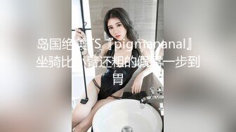 岛国绝美TS『pigmananal』坐骑比小臂还粗的假屌一步到胃