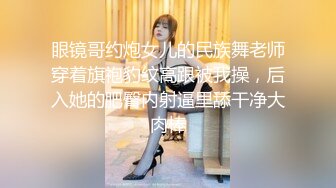 眼镜哥约炮女儿的民族舞老师穿着旗袍豹纹高跟被我操，后入她的肥臀内射逼里舔干净大肉棒