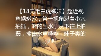 【18无毛白虎嫩妹】超近视角操嫩穴，第一视角怼着小穴抽插，嫩的出水，从下往上拍摄，撞击水声哗哗，妹子爽的浪叫