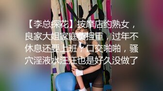 【李总探花】按摩店约熟女，良家大姐家庭负担重，过年不休息还要上班，口交啪啪，骚穴淫液水汪汪也是好久没做了