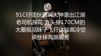 91C仔团伙漏网大神重出江湖老司机探花 九头身170CM的大圈极品妹子飞行体验高冷空乘丝袜高跟服务