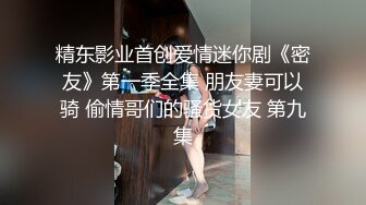 精东影业首创爱情迷你剧《密友》第一季全集 朋友妻可以骑 偷情哥们的骚货女友 第九集