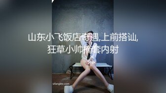 山东小飞饭店奇遇,上前搭讪,狂草小帅摘套内射