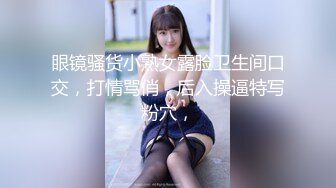 眼镜骚货小熟女露脸卫生间口交，打情骂俏，后入操逼特写粉穴，