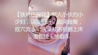 【铁鸡巴探花】新人小伙约小少妇，镜头挺近，圆润翘臀，抠穴流水，洗澡共浴相拥上床，发现镜头惨翻车