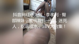 抖音网红小太妹 · 李孝利 · 臀部辣妹，蜜桃臀抖一抖，迷死人，抠逼喷水，98V大合集！