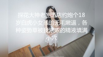 探花大神老王酒店约炮个18岁白虎小女孩的无毛嫩逼，各种姿势草被我浓浓的精液填满小穴