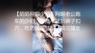 【陌陌网聊少妇】网聊老公跑车的少妇，半推半就扒裤子扣穴，吃药操逼猛怼，搞完骚女自慰！