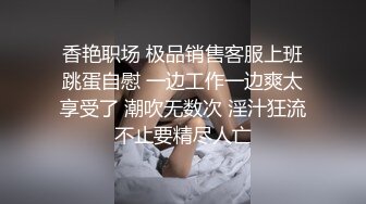 香艳职场 极品销售客服上班跳蛋自慰 一边工作一边爽太享受了 潮吹无数次 淫汁狂流不止要精尽人亡