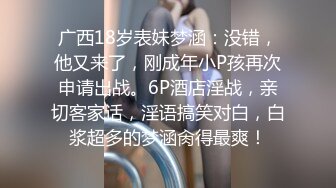 广西18岁表妹梦涵：没错，他又来了，刚成年小P孩再次申请出战。6P酒店淫战，亲切客家话，淫语搞笑对白，白浆超多的梦涵肏得最爽！