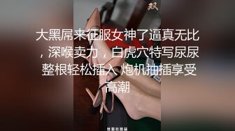 大黑屌来征服女神了逼真无比，深喉卖力，白虎穴特写尿尿 整根轻松插入 炮机抽插享受高潮