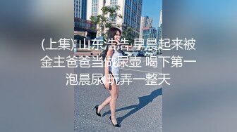 (上集) 山东浩浩 早晨起来被金主爸爸当做尿壶 喝下第一泡晨尿 玩弄一整天