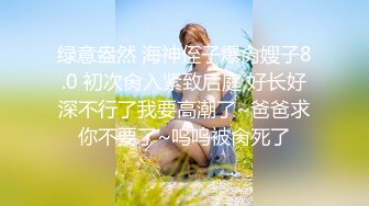 绿意盎然 海神侄子爆肏嫂子8.0 初次肏入紧致后庭 好长好深不行了我要高潮了~爸爸求你不要了~呜呜被肏死了