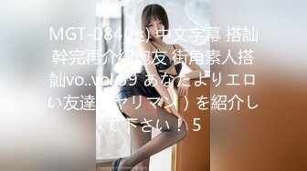 MGT-084(上) 中文字幕 搭訕幹完再介紹炮友 街角素人搭訕vo..vol.59 あなたよりエロい友達（ヤリマン）を紹介して下さい！ 5