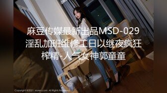 麻豆传媒最新出品MSD-029淫乱加班维修工日以继夜疯狂榨精-人气女神郭童童