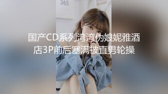 国产CD系列湾湾伪娘妮雅酒店3P前后塞满被直男轮操