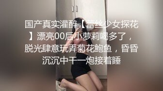 国产真实灌醉【蕾丝少女探花】漂亮00后小萝莉喝多了，脱光肆意玩弄菊花鲍鱼，昏昏沉沉中干一炮接着睡