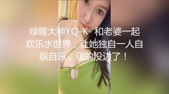 绿帽大神YQ-K- 和老婆一起欢乐水世界，让她独自一人自娱自乐，骚的没边了！