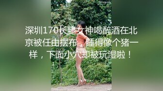 深圳170长腿女神喝醉酒在北京被任由摆布，睡得像个猪一样，下面小穴却被玩湿啦！