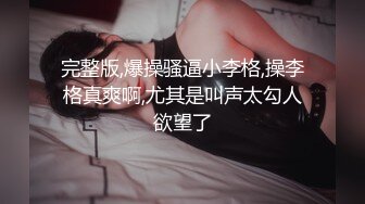 完整版,爆操骚逼小李格,操李格真爽啊,尤其是叫声太勾人欲望了