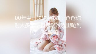 00年中山妹妹#妹妹：爸爸你射太多了，直接射喉咙里呛到了，呜呜呜～