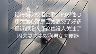 记得那次被迫尝老公的尿他心疼我我心疼尿因为浪费了好多最近都没人评论也没人关注了囚夫妻夫妻奴狗男女肉便器