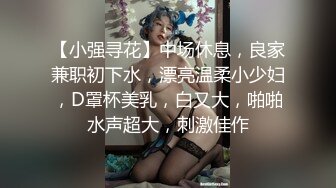 【小强寻花】中场休息，良家兼职初下水，漂亮温柔小少妇，D罩杯美乳，白又大，啪啪水声超大，刺激佳作